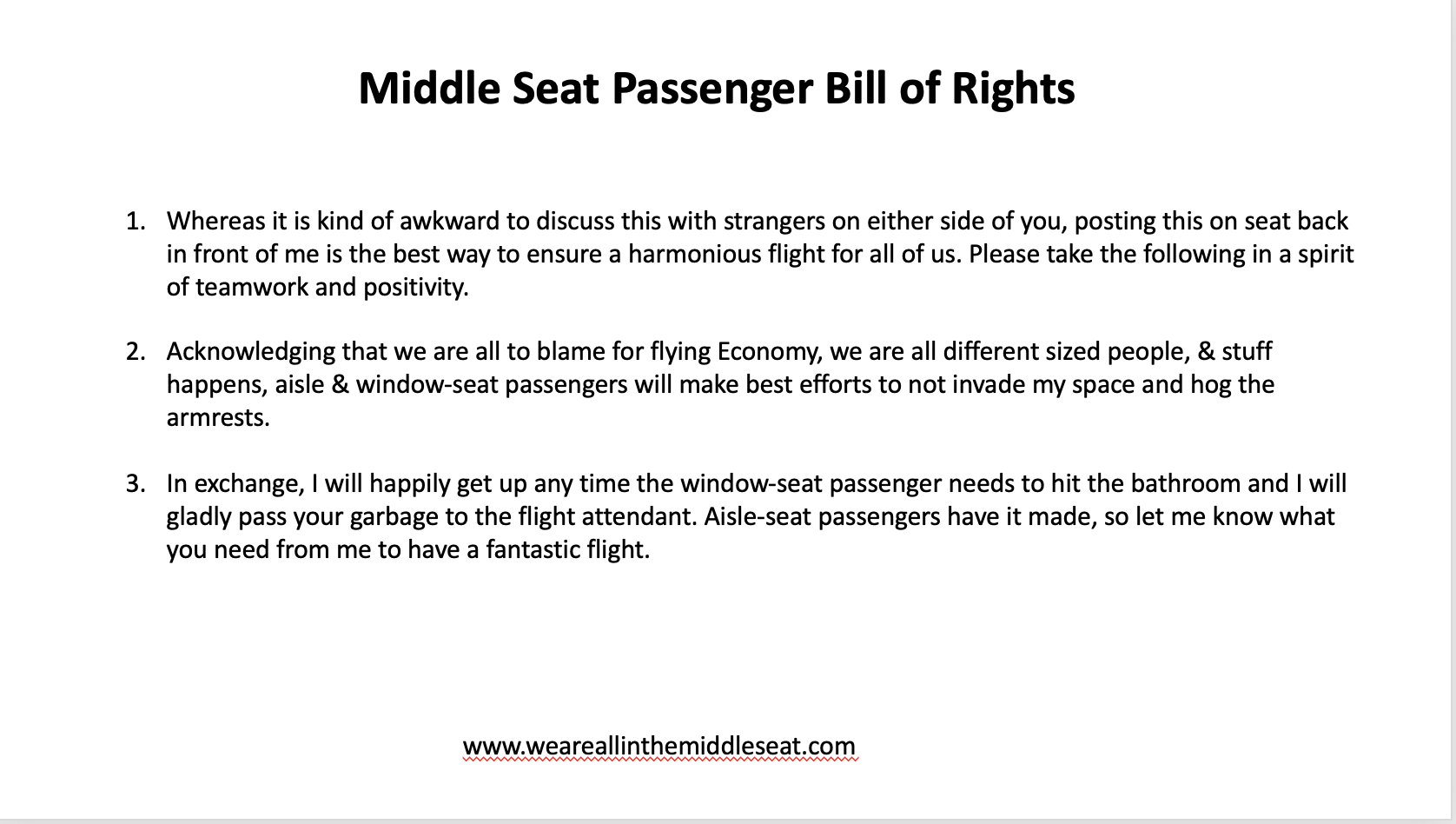 Middle Seat Passenger Bill of Rights  Whereas it is kind of awkward to discuss this with strangers on either side of you, posting this on seat back in front of me is the best way to ensure a harmonious flight for all of us. Please take the following in a spirit of teamwork and positivity.  Acknowledging that we are all to blame for flying Economy, we are all different sized people, & stuff happens, aisle & window-seat passengers will make best efforts to not invade my space and hog the armrests.  In exchange, I will happily get up any time the window-seat passenger needs to hit the bathroom and I will  gladly pass your garbage to the flight attendant. Aisle-seat passengers have it made, so let me know what  you need from me to have a fantastic flight.  www.weareallinthemiddleseat.com
